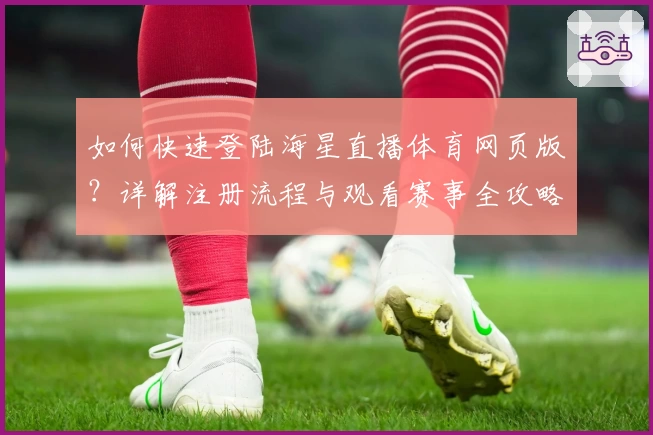 如何快速登陆海星直播体育网页版?详解注册流程与观看赛事全攻略