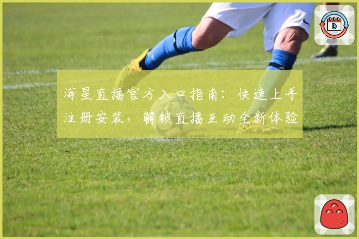 海星直播官方入口指南：快速上手注册安装，解锁直播互动全新体验