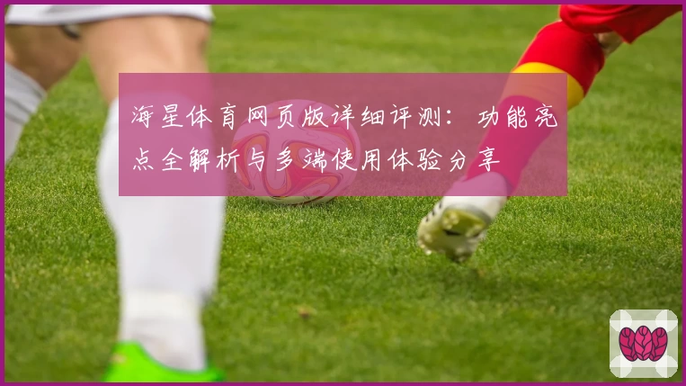 海星体育网页版详细评测：功能亮点全解析与多端使用体验分享