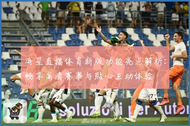 海星直播体育新版功能亮点解析：畅享高清赛事与贴心互动体验