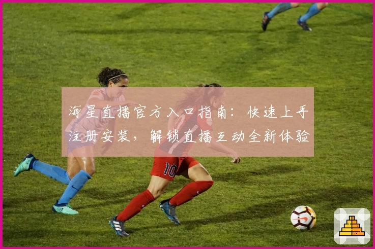 海星直播官方入口指南：快速上手注册安装，解锁直播互动全新体验