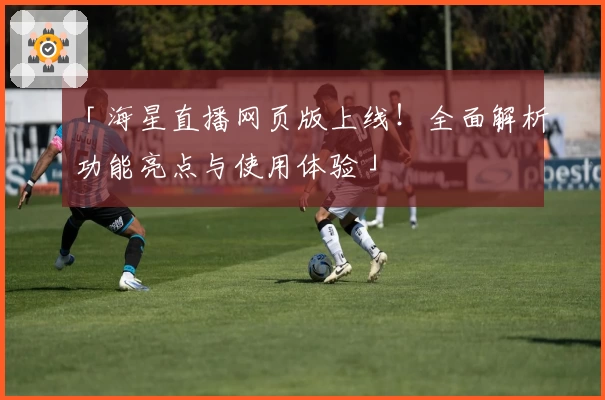 「海星直播网页版上线！全面解析功能亮点与使用体验」