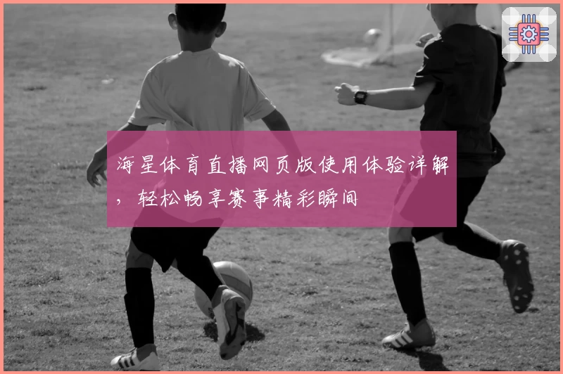 海星体育直播网页版使用体验详解，轻松畅享赛事精彩瞬间