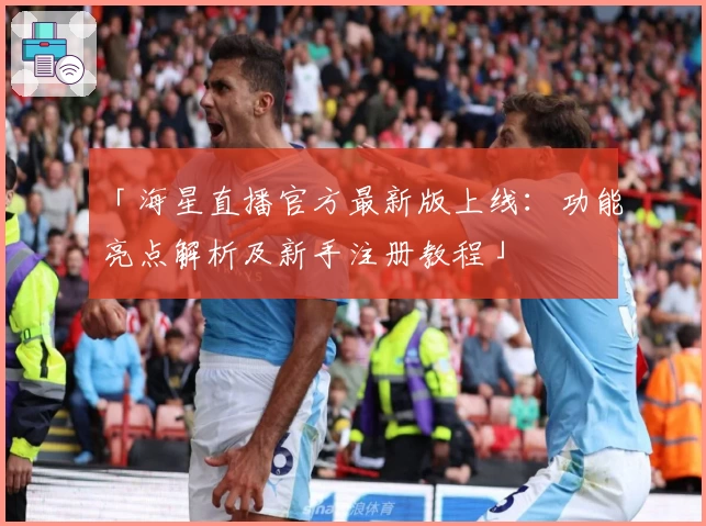 「海星直播官方最新版上线：功能亮点解析及新手注册教程」