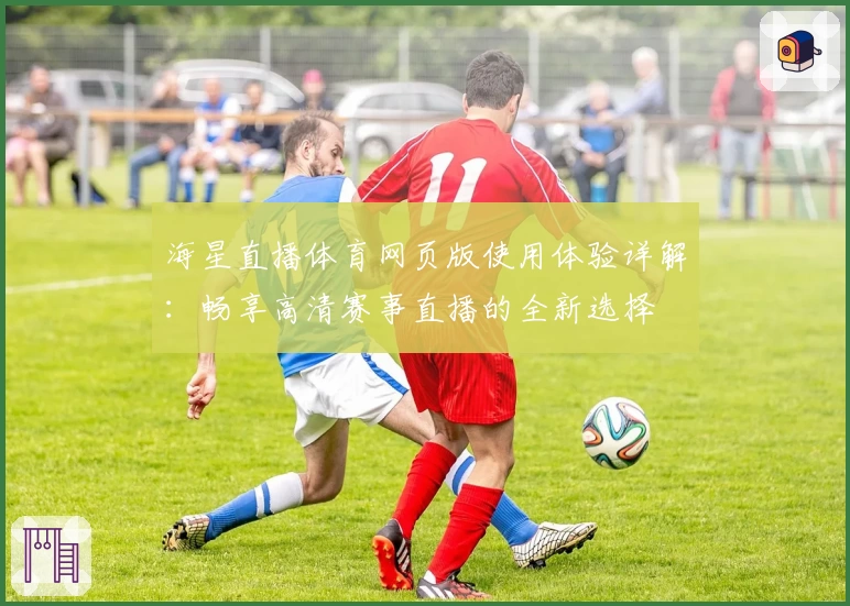 海星直播体育网页版使用体验详解：畅享高清赛事直播的全新选择