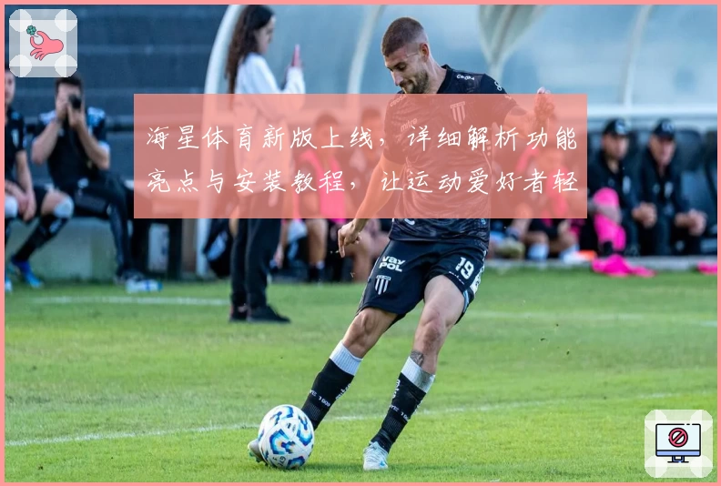 海星体育新版上线，详细解析功能亮点与安装教程，让运动爱好者轻松畅享
