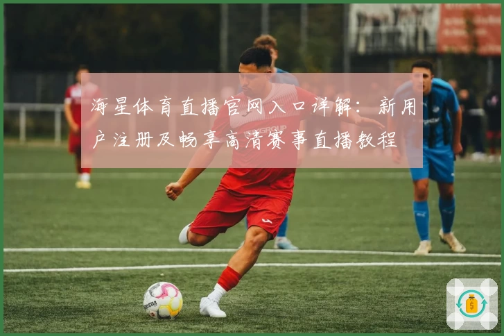 海星体育直播官网入口详解:新用户注册及畅享高清赛事直播教程
