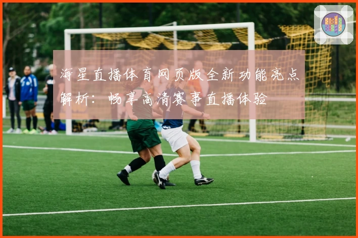 海星直播体育网页版全新功能亮点解析：畅享高清赛事直播体验