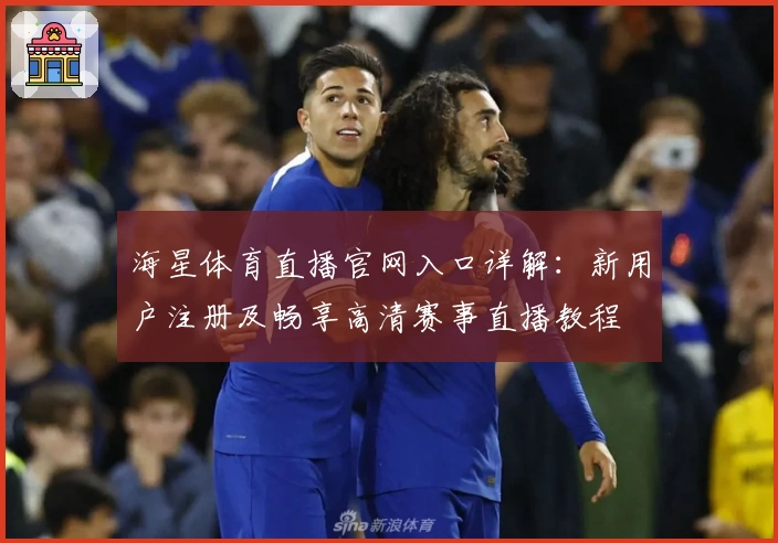 海星体育直播官网入口详解：新用户注册及畅享高清赛事直播教程