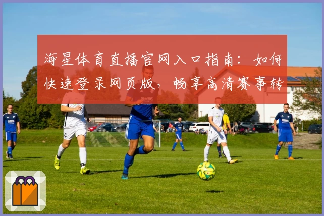 海星体育直播官网入口指南：如何快速登录网页版，畅享高清赛事转播体验