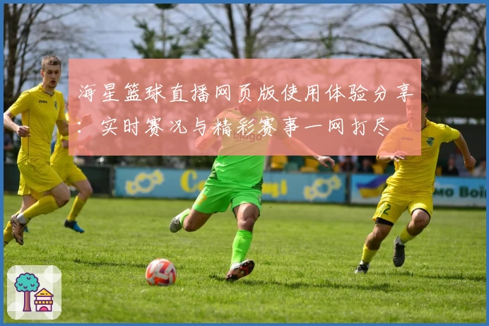 海星篮球直播网页版使用体验分享:实时赛况与精彩赛事一网打尽