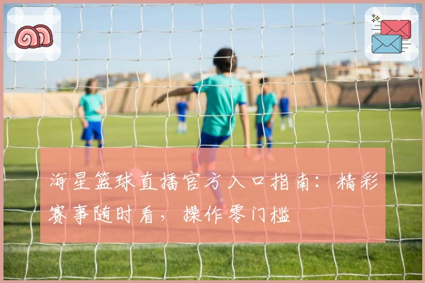 海星篮球直播官方入口指南：精彩赛事随时看，操作零门槛