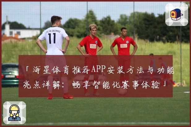 「海星体育推荐APP安装方法与功能亮点详解：畅享智能化赛事体验」